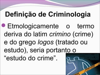 Definição de Criminologia
Etmologicamente o termo
deriva do latim crimino (crime)
e do grego logos (tratado ou
estudo), seria portanto o
“estudo do crime”.
 