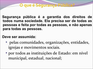 Segurança pública é a garantia dos direitos de
todos numa sociedade. Ela precisa ser de todas as
pessoas e feita por todas as pessoas, e não apenas
para todas as pessoas.
Deve ser assumida:
 pelas comunidades, organizações, entidades,
igrejas e movimentos sociais.
 por todos as instituições de Estado: em nível
municipal, estadual, nacional;
 