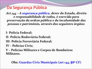 Da Segurança Pública
Art.144 – A segurança pública, dever do Estado, direito
e responsabilidade de todos, é exercida para
preservação da ordem pública e da incolumidade das
pessoas e patrimônio, através dos seguintes órgãos:
I- Polícia Federal;
II- Polícia Rodoviária Federal;
III- Polícia Ferroviária Federal;
IV – Polícias Civis;
V – Polícias Militares e Corpos de Bombeiros
Militares.
Obs: Guardas Civis Municipais (art 144, §8º CF)
 