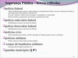 34
Segurança Pública – breves reflexõesSegurança Pública – breves reflexões
polícia federal
 Apurar infrações penais contra a ordem política ou em detrimento de bens, serviços e interesses da União ou
com repercussão interestadual ou internacional
 Prevenir e reprimir o tráfico ilícito de drogas, o contrabando e o descaminho
 Polícia marítima, aeroportuária, de fronteiras e judiciária da União
polícia rodoviária federal
 Patrulhamento ostensivo das rodovias federais
polícia ferroviária federal
 Patrulhamento ostensivo das ferrovias federais
polícias civis
 Polícia judiciária dos Estados e do DF; Apuração de infrações penais (exceto as militares)
polícias militares
 Polícia ostensiva; Preservação da ordem pública
 corpos de bombeiros militares
 Execução das atividades de defesa civil
guardas municipais (§ 8º)
 destinadas à proteção dos bens, serviços e instalações dos municípios
 