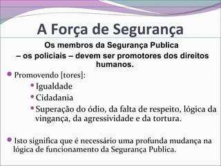A Força de Segurança
Os membros da Segurança Publica
– os policiais – devem ser promotores dos direitos
humanos.
Promovendo [tores]:
Igualdade
Cidadania
Superação do ódio, da falta de respeito, lógica da
vingança, da agressividade e da tortura.
Isto significa que é necessário uma profunda mudança na
lógica de funcionamento da Segurança Publica.
 