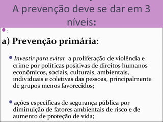 A prevenção deve se dar em 3
níveis:
:
a) Prevenção primária:
Investir para evitar a proliferação de violência e
crime por políticas positivas de direitos humanos
econômicos, sociais, culturais, ambientais,
individuais e coletivas das pessoas, principalmente
de grupos menos favorecidos;
ações específicas de segurança pública por
diminuição de fatores ambientais de risco e de
aumento de proteção de vida;
 