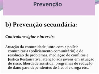 Prevenção
b) Prevenção secundária:
Controlar=vigiar e intervir:
Atuação da comunidade junto com a polícia
comunitária (policiamento comunitário) e de
resolução de problemas, mediação de conflitos e
Justiça Restaurativa, atenção aos jovens em situação
de risco, liberdade assistida, programas de redução
de dano para dependentes de álcool e droga etc..
 
