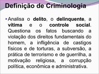 Definição de Criminologia
• Analisa o delitodelito, o delinquentedelinquente, a
vítimavítima e o controle socialcontrole social.
Questiona os fatos buscando a
violação dos direitos fundamentais do
homem, a infligência de castigos
físicos e de torturas, a subversão, a
prática de terrorismo e de guerrilha, a
motivação religiosa, a corrupção
política, econômica e administrativa.
 