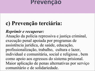 Prevenção
c) Prevenção terciária:
Reprimir e recuperar:
Atuação da polícia repressiva e justiça criminal,
execução penal apoiada por programas de
assistência jurídica, de saúde, educação,
profissionalização, trabalho, cultura e lazer,
individual e comunitária, social e religiosa , bem
como apoio aos egressos do sistema prisional.
Maior aplicação de penas alternativas por serviço
comunitário e de solidariedade.
 