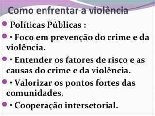 Como enfrentar a violência
Políticas Públicas :
• Foco em prevenção do crime e da
violência.
• Entender os fatores de risco e as
causas do crime e da violência.
• Valorizar os pontos fortes das
comunidades.
• Cooperação intersetorial.
 