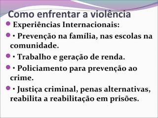 Como enfrentar a violência
Experiências Internacionais:
• Prevenção na família, nas escolas na
comunidade.
• Trabalho e geração de renda.
• Policiamento para prevenção ao
crime.
• Justiça criminal, penas alternativas,
reabilita a reabilitação em prisões.
 