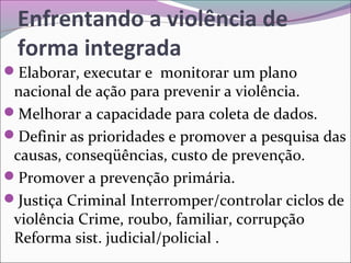 Enfrentando a violência de
forma integrada
Elaborar, executar e monitorar um plano
nacional de ação para prevenir a violência.
Melhorar a capacidade para coleta de dados.
Definir as prioridades e promover a pesquisa das
causas, conseqüências, custo de prevenção.
Promover a prevenção primária.
Justiça Criminal Interromper/controlar ciclos de
violência Crime, roubo, familiar, corrupção
Reforma sist. judicial/policial .
 