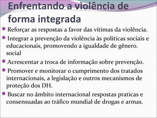 Enfrentando a violência de
forma integrada
Reforçar as respostas a favor das vítimas da violência.
Integrar a prevenção da violência às políticas sociais e
educacionais, promovendo a igualdade de gênero.
social
Acrescentar a troca de informação sobre prevenção.
Promover e monitorar o cumprimento dos tratados
internacionais, a legislação e outros mecanismos de
proteção dos DH.
Buscar no âmbito internacional respostas praticas e
consensuadas ao tráfico mundial de drogas e armas.
 