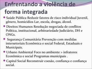 Enfrentando a violência de
forma integrada
Saúde Pública Reduzir fatores de risco individual Juvenil,
gênero, homicídios Lar, escola, drogas, álcool.
Direitos Humanos Resolução negociada de conflitos
Política, institucional, arbitrariedade Judiciário, DH e
ONGs.
 Segurança Comunitária Prevenção com medidas
intersetoriais Econômica e social Federal, Estaduais e
Municipais.
Urbano Ambiental Foco no ambiente > infratores
Econômica e social Programas municipais .
Capital Social Reconstruir coesão, confiança e confiança
social.
 