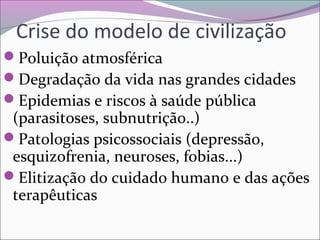 Crise do modelo de civilização
Poluição atmosférica
Degradação da vida nas grandes cidades
Epidemias e riscos à saúde pública
(parasitoses, subnutrição..)
Patologias psicossociais (depressão,
esquizofrenia, neuroses, fobias...)
Elitização do cuidado humano e das ações
terapêuticas
 