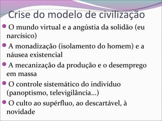 Crise do modelo de civilização
O mundo virtual e a angústia da solidão (eu
narcísico)
A monadização (isolamento do homem) e a
náusea existencial
A mecanização da produção e o desemprego
em massa
O controle sistemático do indivíduo
(panoptismo, televigilância...)
O culto ao supérfluo, ao descartável, à
novidade
 