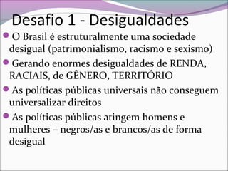 Desafio 1 - Desigualdades
O Brasil é estruturalmente uma sociedade
desigual (patrimonialismo, racismo e sexismo)
Gerando enormes desigualdades de RENDA,
RACIAIS, de GÊNERO, TERRITÓRIO
As políticas públicas universais não conseguem
universalizar direitos
As políticas públicas atingem homens e
mulheres – negros/as e brancos/as de forma
desigual
 