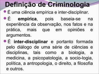 Definição de Criminologia
É uma ciência empírica e inter-disciplinar.
É empíricaempírica, pois baseia-se na
experiência da observação, nos fatos e na
prática, mais que em opiniões e
argumentos.
É inter-disciplinarinter-disciplinar e portanto formada
pelo diálogo de uma série de ciências e
disciplinas, tais como a biologia, a
medicina, a psicopatologia, a socio-logia,
política, a antropologia, o direito, a filosofia
e outros.
 