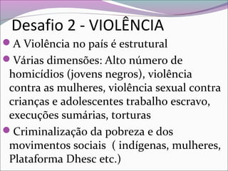 Desafio 2 - VIOLÊNCIA
A Violência no país é estrutural
Várias dimensões: Alto número de
homicídios (jovens negros), violência
contra as mulheres, violência sexual contra
crianças e adolescentes trabalho escravo,
execuções sumárias, torturas
Criminalização da pobreza e dos
movimentos sociais ( indígenas, mulheres,
Plataforma Dhesc etc.)
 