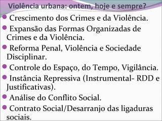 Violência urbana: ontem, hoje e sempre?
Crescimento dos Crimes e da Violência.
Expansão das Formas Organizadas de
Crimes e da Violência.
Reforma Penal, Violência e Sociedade
Disciplinar.
Controle do Espaço, do Tempo, Vigilância.
Instância Repressiva (Instrumental- RDD e
Justificativas).
Análise do Conflito Social.
Contrato Social/Desarranjo das ligaduras
sociais.
 