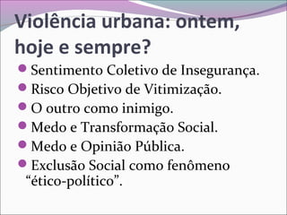 Violência urbana: ontem,
hoje e sempre?
Sentimento Coletivo de Insegurança.
Risco Objetivo de Vitimização.
O outro como inimigo.
Medo e Transformação Social.
Medo e Opinião Pública.
Exclusão Social como fenômeno
“ético-político”.
 