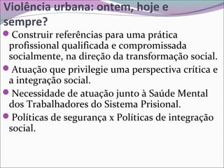 Violência urbana: ontem, hoje e
sempre?
Construir referências para uma prática
profissional qualificada e compromissada
socialmente, na direção da transformação social.
Atuação que privilegie uma perspectiva crítica e
a integração social.
Necessidade de atuação junto à Saúde Mental
dos Trabalhadores do Sistema Prisional.
Políticas de segurança x Políticas de integração
social.
 