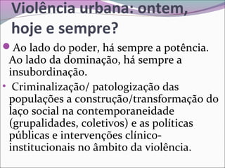 Violência urbana: ontem,
hoje e sempre?
Ao lado do poder, há sempre a potência.
Ao lado da dominação, há sempre a
insubordinação.
• Criminalização/ patologização das
populações a construção/transformação do
laço social na contemporaneidade
(grupalidades, coletivos) e as políticas
públicas e intervenções clínico-
institucionais no âmbito da violência.
 