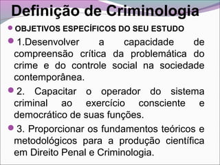 Definição de Criminologia
OBJETIVOS ESPECÍFICOS DO SEU ESTUDO
1.Desenvolver a capacidade de
compreensão crítica da problemática do
crime e do controle social na sociedade
contemporânea.
2. Capacitar o operador do sistema
criminal ao exercício consciente e
democrático de suas funções.
3. Proporcionar os fundamentos teóricos e
metodológicos para a produção científica
em Direito Penal e Criminologia.
 