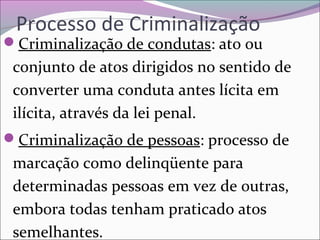 Processo de Criminalização
Criminalização de condutas: ato ou 
conjunto de atos dirigidos no sentido de 
converter uma conduta antes lícita em 
ilícita, através da lei penal.
Criminalização de pessoas: processo de 
marcação como delinqüente para 
determinadas pessoas em vez de outras, 
embora todas tenham praticado atos 
semelhantes.
 