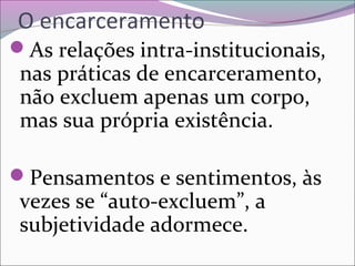 O encarceramento
As relações intra-institucionais, 
nas práticas de encarceramento, 
não excluem apenas um corpo, 
mas sua própria existência.
Pensamentos e sentimentos, às 
vezes se “auto-excluem”, a 
subjetividade adormece.
 