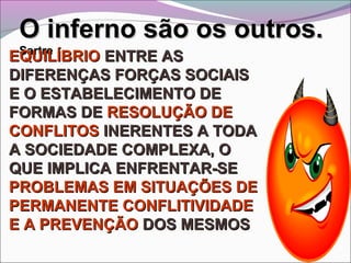 O inferno são os outros.O inferno são os outros.
SartreSartre
EQUILÍBRIOEQUILÍBRIO ENTRE ASENTRE AS
DIFERENÇAS FORÇAS SOCIAISDIFERENÇAS FORÇAS SOCIAIS
E O ESTABELECIMENTO DEE O ESTABELECIMENTO DE
FORMAS DEFORMAS DE RESOLUÇÃO DERESOLUÇÃO DE
CONFLITOSCONFLITOS INERENTES A TODAINERENTES A TODA
A SOCIEDADE COMPLEXA, OA SOCIEDADE COMPLEXA, O
QUE IMPLICA ENFRENTAR-SEQUE IMPLICA ENFRENTAR-SE
PROBLEMAS EM SITUAÇÕES DEPROBLEMAS EM SITUAÇÕES DE
PERMANENTEPERMANENTE CONFLITIVIDADECONFLITIVIDADE
E A PREVENÇÃOE A PREVENÇÃO DOS MESMOSDOS MESMOS
 