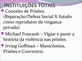 INSTITUIÇÕES TOTAIS
Conceito de Prisões. 
(Reparação/Defesa Social X Estado 
como reprodutor da vingança 
privada)
Michael Foucault – Vigiar e punir a 
história da violência nas prisões.
Irving Goffman – Manicômios, 
Prisões e Conventos.
 