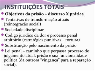 INSTITUIÇÕES TOTAIS
Objetivos da prisão – discurso X prática
Tentativas de transformação atuais 
(reintegração social)
Sociedade disciplinar
Código jurídico da dor e processo penal 
arbitrário (estratégias punitivas – tortura)
Substituição pelo nascimento da prisão
Lei penal – caminho que perpassa processo de 
julgamento atual, prisão e sua funcionalidade 
política (da outrora “vingança” para a reparação 
social).
 