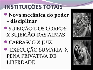 INSTITUIÇÕES TOTAIS
Nova mecânica do poder
– disciplinar
SUJEIÇÃO DOS CORPOS 
X SUJEIÇÃO DAS ALMAS
CARRASCO X JUIZ
 EXECUÇÃO SUMARIA  X 
PENA PRIVATIVA DE 
LIBERDADE
 