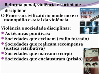 Reforma penal, violência e sociedade
disciplinar
O Processo civilizatório moderno e o
monopólio estatal da violência
Violência e sociedade disciplinar:
As técnicas punitivas:
Sociedades que excluem (exílio forcado)
Sociedades que realizam recompensa
(justiça retributiva)
Sociedades que marcam o corpo
Sociedades que enclausuram (prisão)
 