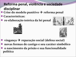 Reforma penal, violência e sociedade
disciplinar
Crise do modelo punitivo  reforma penal
Características:
 re-elaboração teórica da lei penal
 vingança  reparação social (defesa social)
 novas formas de castigo e seu caráter simbólico
 o nascimento da prisão e sua funcionalidade
política
 