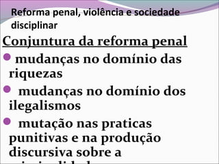 Reforma penal, violência e sociedade
disciplinar
Conjuntura da reforma penal
mudanças no domínio das
riquezas
 mudanças no domínio dos
ilegalismos
 mutação nas praticas
punitivas e na produção
discursiva sobre a
 