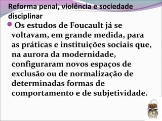 Reforma penal, violência e sociedade
disciplinar
Os estudos de Foucault já se
voltavam, em grande medida, para
as práticas e instituições sociais que,
na aurora da modernidade,
configuraram novos espaços de
exclusão ou de normalização de
determinadas formas de
comportamento e de subjetividade.
 