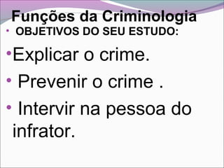 Funções da Criminologia
• OBJETIVOS DO SEU ESTUDO:
•Explicar o crime.
• Prevenir o crime .
• Intervir na pessoa do
infrator.
 