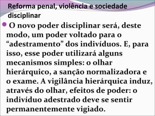 Reforma penal, violência e sociedade
disciplinar
O novo poder disciplinar será, deste
modo, um poder voltado para o
“adestramento” dos indivíduos. E, para
isso, esse poder utilizará alguns
mecanismos simples: o olhar
hierárquico, a sanção normalizadora e
o exame. A vigilância hierárquica induz,
através do olhar, efeitos de poder: o
indivíduo adestrado deve se sentir
permanentemente vigiado.
 