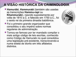 A VISÃO HISTÓRICA DA CRIMINOLOGIA
Hamurábi, Hammurabi (também são usadas
as transcrições Hammu-rapi ou
Khammurabi), nascido supostamente por
volta de 1810 a.C. e falecido em 1750 a.C., foi
o sexto rei da primeira dinastia babilônica.
Foi o primeiro grande organizador que
consolidou o seu império sobre normas
regulares de administração.
Tornou-se famoso por ter mandado compilar o
mais antigo código de leis escritas, conhecido
como Código de Hamurabi no qual consolidou
uma legislação pré-existente, transcrevendo-a
numa estela de diorito em três alfabetos
distintos.
 