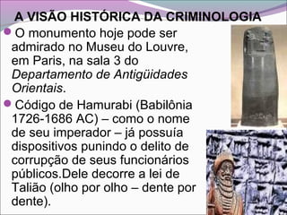 A VISÃO HISTÓRICA DA CRIMINOLOGIA
O monumento hoje pode ser
admirado no Museu do Louvre,
em Paris, na sala 3 do
Departamento de Antigüidades
Orientais.
Código de Hamurabi (Babilônia
1726-1686 AC) – como o nome
de seu imperador – já possuía
dispositivos punindo o delito de
corrupção de seus funcionários
públicos.Dele decorre a lei de
Talião (olho por olho – dente por
dente).
 