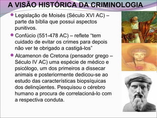 A VISÃO HISTÓRICA DA CRIMINOLOGIA
Legislação de Moisés (Século XVI AC) –
parte da bíblia que possui aspectos
punitivos.
Confúcio (551-478 AC) – reflete “tem
cuidado de evitar os crimes para depois
não ver te obrigado a castigá-los”
Alcamenon de Cretona (pensador grego –
Século IV AC) uma espécie de médico e
psicólogo, um dos primeiros a dissecar
animais e posteriormente dedicou-se ao
estudo das características biopsíquicas
dos delinqüentes. Pesquisou o cérebro
humano a procura de correlacioná-lo com
a respectiva conduta.
 