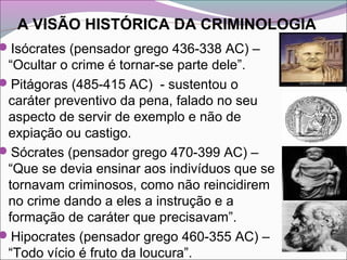 A VISÃO HISTÓRICA DA CRIMINOLOGIA
Isócrates (pensador grego 436-338 AC) –
“Ocultar o crime é tornar-se parte dele”.
Pitágoras (485-415 AC) - sustentou o
caráter preventivo da pena, falado no seu
aspecto de servir de exemplo e não de
expiação ou castigo.
Sócrates (pensador grego 470-399 AC) –
“Que se devia ensinar aos indivíduos que se
tornavam criminosos, como não reincidirem
no crime dando a eles a instrução e a
formação de caráter que precisavam”.
Hipocrates (pensador grego 460-355 AC) –
“Todo vício é fruto da loucura”.
 