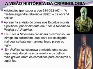 A VISÃO HISTÓRICA DA CRIMINOLOGIA
Aristóteles (pensador grego 384-322 AC) – “A
miséria engendra rebelião e delito” – da obra “A
política”.
Apresenta a visão do crime nos Escritos morais
e políticos, principalmente em Ética a Nicómano,
Política e A Retórica.
Em Ética a Nicómano considera o criminoso um
inimigo da sociedade, que deve ser castigado
«tal qual se bate num animal bruto preso ao
jugo».
 Em Política considerava a miséria uma causa
importante do crime e da revolta e os delitos
mais graves eram os cometidos para consumir o
supérfluo.
 