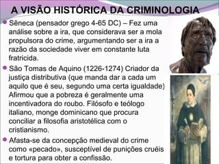 A VISÃO HISTÓRICA DA CRIMINOLOGIA
Sêneca (pensador grego 4-65 DC) – Fez uma
análise sobre a ira, que considerava ser a mola
propulsora do crime, argumentando ser a ira a
razão da sociedade viver em constante luta
fratricida.
São Tomas de Aquino (1226-1274) Criador da
justiça distributiva (que manda dar a cada um
aquilo que é seu, segundo uma certa igualdade).
Afirmou que a pobreza é geralmente uma
incentivadora do roubo. Filósofo e teólogo
italiano, monge dominicano que procura
conciliar a filosofia aristotélica com o
cristianismo.
Afasta-se da concepção medieval do crime
como «pecado», susceptível de punições cruéis
e tortura para obter a confissão.
 
