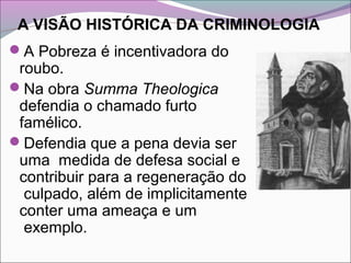 A VISÃO HISTÓRICA DA CRIMINOLOGIA
A Pobreza é incentivadora do
roubo.
Na obra Summa Theologica
defendia o chamado furto
famélico.
Defendia que a pena devia ser
uma medida de defesa social e
contribuir para a regeneração do
culpado, além de implicitamente
conter uma ameaça e um
exemplo.
 