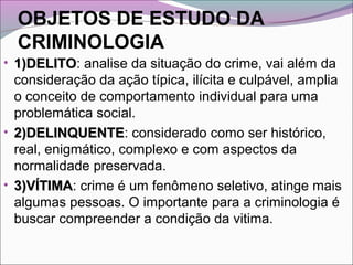 OBJETOS DE ESTUDO DA
CRIMINOLOGIA
• 1)DELITO1)DELITO: analise da situação do crime, vai além da
consideração da ação típica, ilícita e culpável, amplia
o conceito de comportamento individual para uma
problemática social.
• 2)DELINQUENTE2)DELINQUENTE: considerado como ser histórico,
real, enigmático, complexo e com aspectos da
normalidade preservada.
• 3)VÍTIMA3)VÍTIMA: crime é um fenômeno seletivo, atinge mais
algumas pessoas. O importante para a criminologia é
buscar compreender a condição da vitima.
 