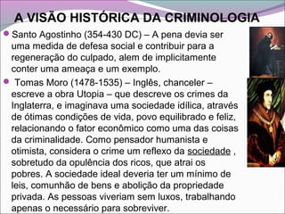 A VISÃO HISTÓRICA DA CRIMINOLOGIA
Santo Agostinho (354-430 DC) – A pena devia ser
uma medida de defesa social e contribuir para a
regeneração do culpado, alem de implicitamente
conter uma ameaça e um exemplo.
 Tomas Moro (1478-1535) – Inglês, chanceler –
escreve a obra Utopia – que descreve os crimes da
Inglaterra, e imaginava uma sociedade idílica, através
de ótimas condições de vida, povo equilibrado e feliz,
relacionando o fator econômico como uma das coisas
da criminalidade. Como pensador humanista e
otimista, considera o crime um reflexo da sociedade ,
sobretudo da opulência dos ricos, que atrai os
pobres. A sociedade ideal deveria ter um mínimo de
leis, comunhão de bens e abolição da propriedade
privada. As pessoas viveriam sem luxos, trabalhando
apenas o necessário para sobreviver.
 