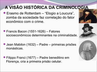 A VISÃO HISTÓRICA DA CRIMINOLOGIA
Erasmo de Rotterdam – “Elogio a Loucura”,
zomba da sociedade faz correlação do fator
econômico com o crime.
Francis Bacon (1551-1626) – Fatores
socioeconômicos determinantes na criminalidade.
Jean Mabilon (1632) – Padre – primeiras prisões
monásticas.
Filippo Franci (1677) – Padre beneditino em
Florença, cria a primeira prisão celular.
 