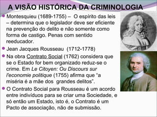 A VISÃO HISTÓRICA DA CRIMINOLOGIA
Montesquieu (1689-1755) – O espírito das leis
– determina que o legislador deve ser eficiente
na prevenção do delito e não somente como
forma de castigo. Penas com sentido
reeducador.
Jean Jacques Rousseau (1712-1778)
Na obra Contrato Social (1762) considera que
se o Estado for bem organizado reduz-se o
crime. Em Le Citoyen: Ou Discours sur
l'economie politique (1755) afirma que “a
miséria é a mãe dos grandes delitos”.
O Contrato Social para Rousseau é um acordo
entre indivíduos para se criar uma Sociedade, e
só então um Estado, isto é, o Contrato é um
Pacto de associação, não de submissão.
 