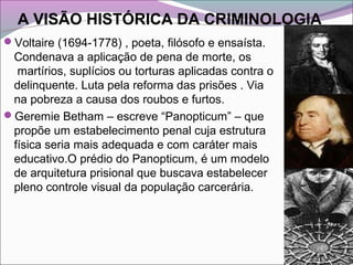 A VISÃO HISTÓRICA DA CRIMINOLOGIA
Voltaire (1694-1778) , poeta, filósofo e ensaísta.
Condenava a aplicação de pena de morte, os
martírios, suplícios ou torturas aplicadas contra o
delinquente. Luta pela reforma das prisões . Via
na pobreza a causa dos roubos e furtos.
Geremie Betham – escreve “Panopticum” – que
propõe um estabelecimento penal cuja estrutura
física seria mais adequada e com caráter mais
educativo.O prédio do Panopticum, é um modelo
de arquitetura prisional que buscava estabelecer
pleno controle visual da população carcerária.
 