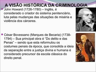 A VISÃO HISTÓRICA DA CRIMINOLOGIA
John Howard (1726-1780) – Inglês, é
considerado o criador do sistema penitenciário,
luta pelas mudanças das situações de miséria e
violência dos cárceres.
César Bovessano (Marques de Becaria) (1738-
1794) – Sua principal obra é “Do delito e das
Penas” – sendo que esta reformulou os
costumes penais da época, que consolida a ideia
da separação entre a justiça divina e humana é
considerado precursor da escola clássica do
direito penal.
 