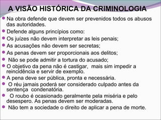 A VISÃO HISTÓRICA DA CRIMINOLOGIA
Na obra defende que devem ser prevenidos todos os abusos
das autoridades.
Defende alguns princípios como:
Os juízes não devem interpretar as leis penais;
As acusações não devem ser secretas;
As penas devem ser proporcionais aos delitos;
 Não se pode admitir a tortura do acusado;
O objetivo da pena não é castigar, mais sim impedir a
reincidência e servir de exemplo.
A pena deve ser pública, pronta e necessária.
 O réu jamais poderá ser considerado culpado antes da
sentença condenatória.
 O roubo é ocasionado geralmente pela miséria e pelo
desespero. As penas devem ser moderadas.
 Não tem a sociedade o direito de aplicar a pena de morte.
 